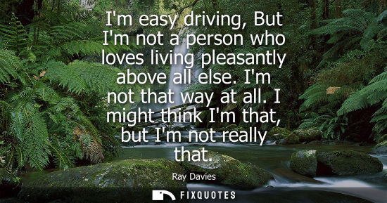 Small: Im easy driving, But Im not a person who loves living pleasantly above all else. Im not that way at all