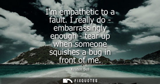 Small: Im empathetic to a fault. I really do - embarrassingly enough - tear up when someone squishes a bug in 