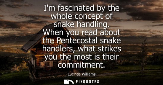 Small: Im fascinated by the whole concept of snake handling. When you read about the Pentecostal snake handler