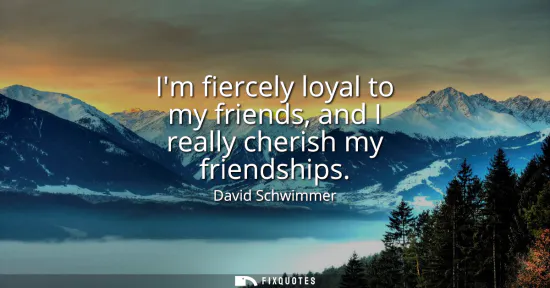 Small: Im fiercely loyal to my friends, and I really cherish my friendships