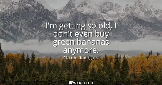 Small: Im getting so old, I dont even buy green bananas anymore