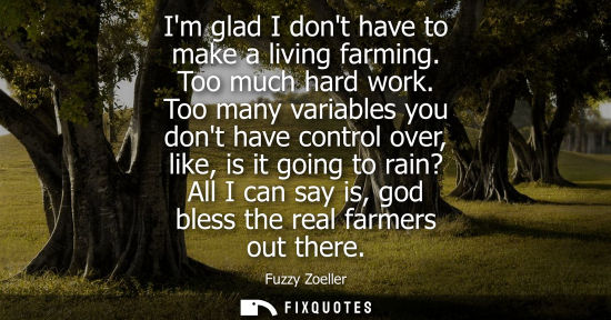 Small: Im glad I dont have to make a living farming. Too much hard work. Too many variables you dont have cont