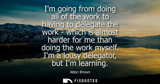 Small: Im going from doing all of the work to having to delegate the work - which is almost harder for me than