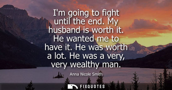 Small: Im going to fight until the end. My husband is worth it. He wanted me to have it. He was worth a lot. H