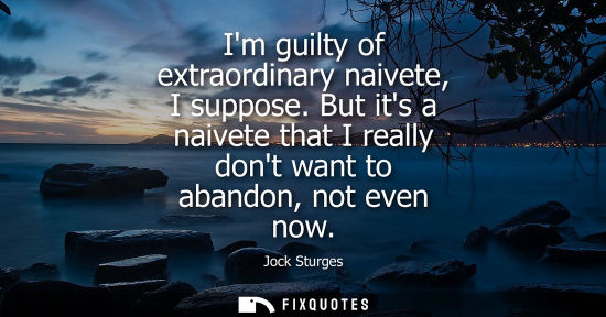 Small: Im guilty of extraordinary naivete, I suppose. But its a naivete that I really dont want to abandon, no