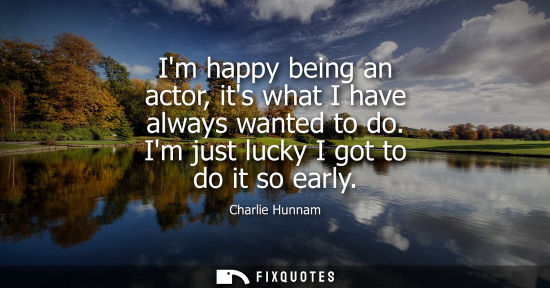 Small: Im happy being an actor, its what I have always wanted to do. Im just lucky I got to do it so early