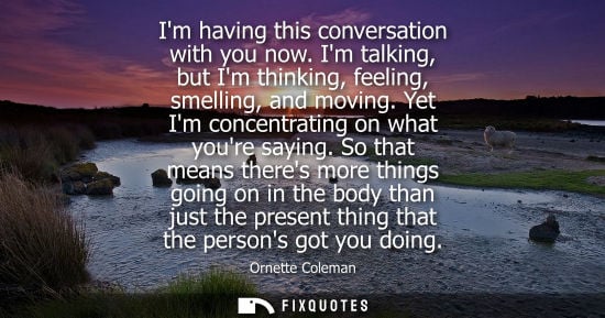 Small: Im having this conversation with you now. Im talking, but Im thinking, feeling, smelling, and moving. Y