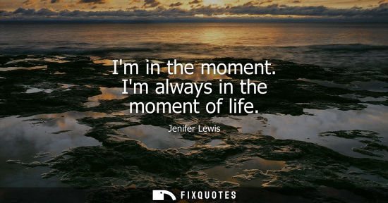 Small: Im in the moment. Im always in the moment of life