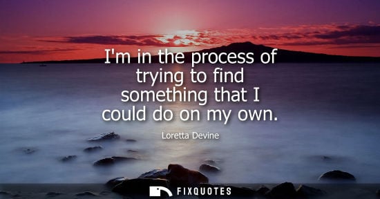 Small: Im in the process of trying to find something that I could do on my own