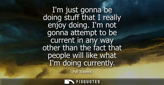 Small: Im just gonna be doing stuff that I really enjoy doing. Im not gonna attempt to be current in any way o