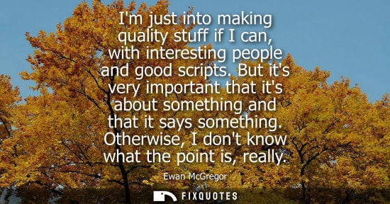 Small: Im just into making quality stuff if I can, with interesting people and good scripts. But its very impo
