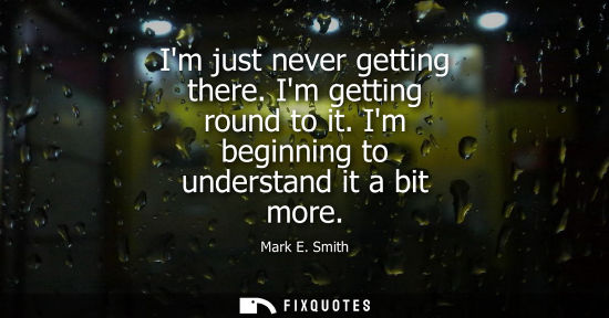 Small: Im just never getting there. Im getting round to it. Im beginning to understand it a bit more