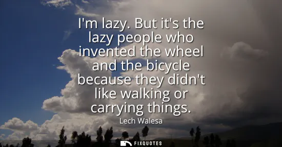 Small: Im lazy. But its the lazy people who invented the wheel and the bicycle because they didnt like walking or car