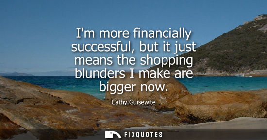 Small: Im more financially successful, but it just means the shopping blunders I make are bigger now