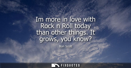 Small: Im more in love with Rock n Roll today than other things. It grows, you know?