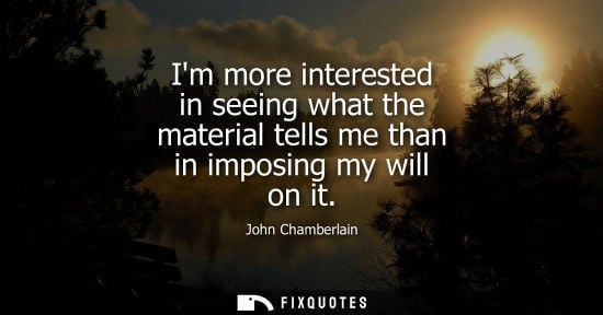 Small: Im more interested in seeing what the material tells me than in imposing my will on it