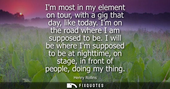 Small: Im most in my element on tour, with a gig that day, like today. Im on the road where I am supposed to b