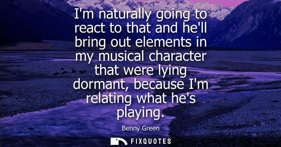 Small: Im naturally going to react to that and hell bring out elements in my musical character that were lying