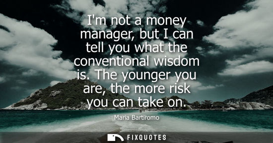 Small: Im not a money manager, but I can tell you what the conventional wisdom is. The younger you are, the mo