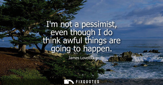 Small: Im not a pessimist, even though I do think awful things are going to happen