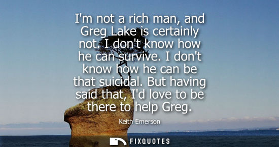 Small: Im not a rich man, and Greg Lake is certainly not. I dont know how he can survive. I dont know how he c
