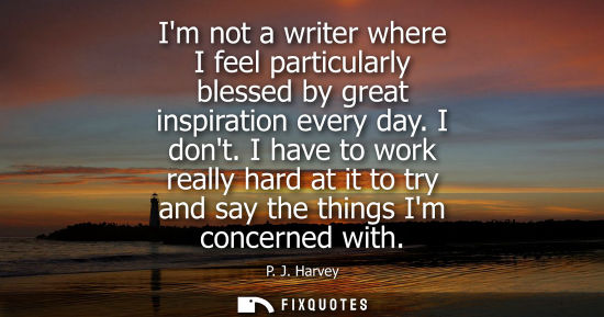 Small: Im not a writer where I feel particularly blessed by great inspiration every day. I dont. I have to work reall