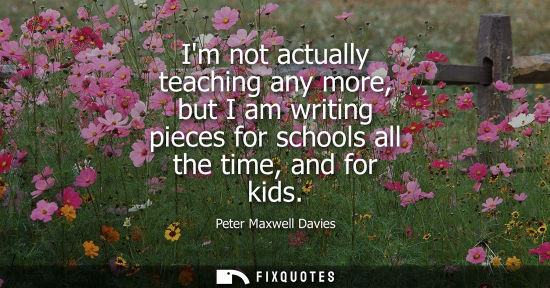 Small: Im not actually teaching any more, but I am writing pieces for schools all the time, and for kids