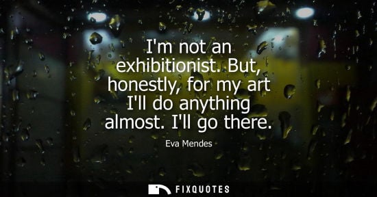 Small: Im not an exhibitionist. But, honestly, for my art Ill do anything almost. Ill go there