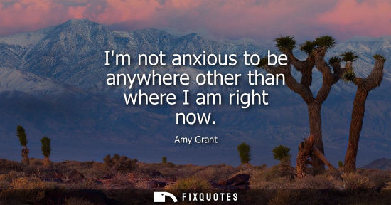 Small: Im not anxious to be anywhere other than where I am right now