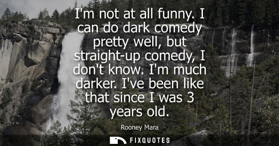 Small: Im not at all funny. I can do dark comedy pretty well, but straight-up comedy, I dont know. Im much dar