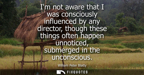 Small: Im not aware that I was consciously influenced by any director, though these things often happen unnoti