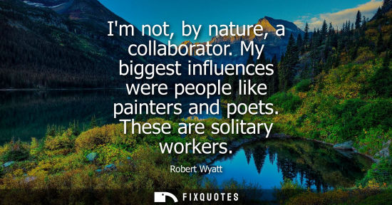 Small: Im not, by nature, a collaborator. My biggest influences were people like painters and poets. These are