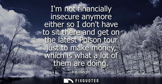 Small: Im not financially insecure anymore either so I dont have to sit there and get on the latest Poison tour just 