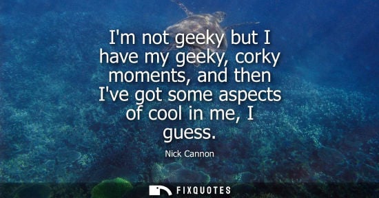 Small: Im not geeky but I have my geeky, corky moments, and then Ive got some aspects of cool in me, I guess