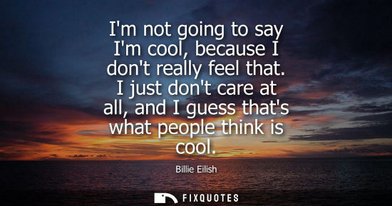Small: Im not going to say Im cool, because I dont really feel that. I just dont care at all, and I guess that