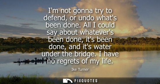 Small: Im not gonna try to defend, or undo whats been done. All I could say about whatevers been done, its been done,