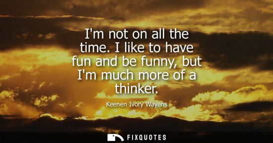 Small: Im not on all the time. I like to have fun and be funny, but Im much more of a thinker