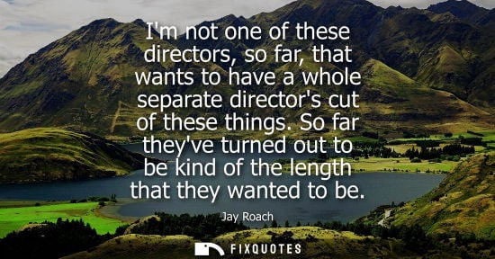 Small: Im not one of these directors, so far, that wants to have a whole separate directors cut of these thing