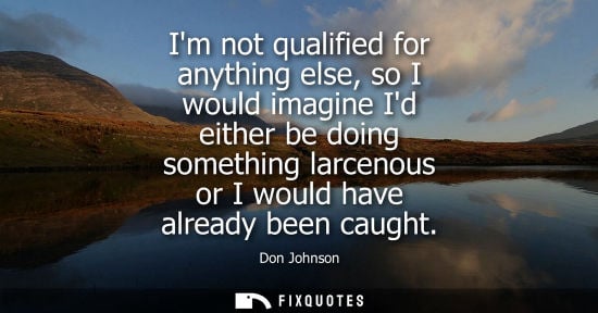 Small: Im not qualified for anything else, so I would imagine Id either be doing something larcenous or I woul
