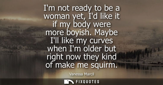 Small: Im not ready to be a woman yet, Id like it if my body were more boyish. Maybe Ill like my curves when I