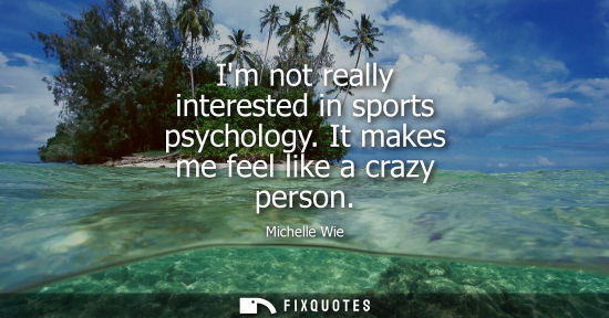 Small: Im not really interested in sports psychology. It makes me feel like a crazy person - Michelle Wie