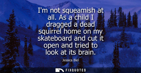 Small: Im not squeamish at all. As a child I dragged a dead squirrel home on my skateboard and cut it open and