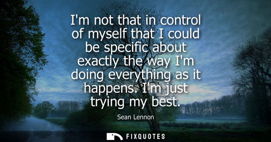 Small: Im not that in control of myself that I could be specific about exactly the way Im doing everything as 