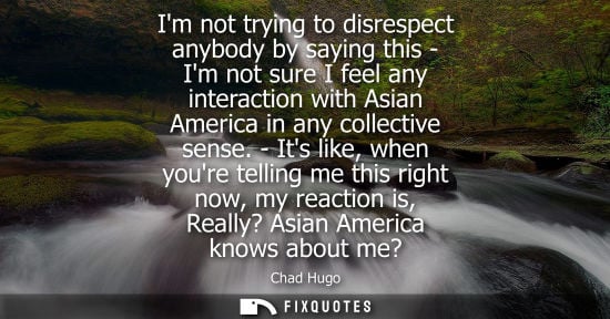 Small: Im not trying to disrespect anybody by saying this - Im not sure I feel any interaction with Asian America in 