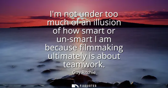 Small: Im not under too much of an illusion of how smart or un-smart I am because filmmaking ultimately is about team