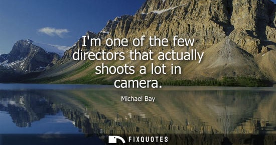 Small: Michael Bay: Im one of the few directors that actually shoots a lot in camera