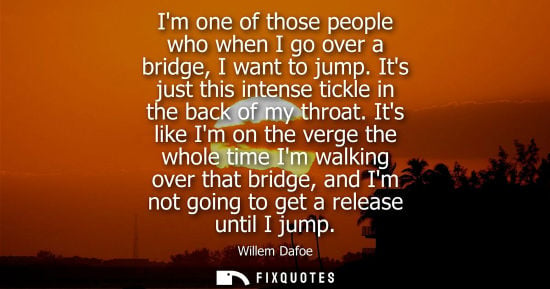 Small: Im one of those people who when I go over a bridge, I want to jump. Its just this intense tickle in the