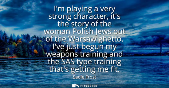 Small: Im playing a very strong character, its the story of the woman Polish Jews out of the Warsaw ghetto. Ive just 