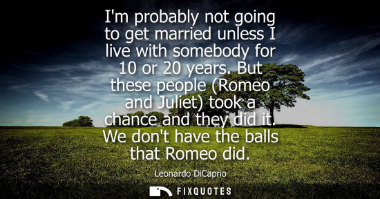 Small: Im probably not going to get married unless I live with somebody for 10 or 20 years. But these people (