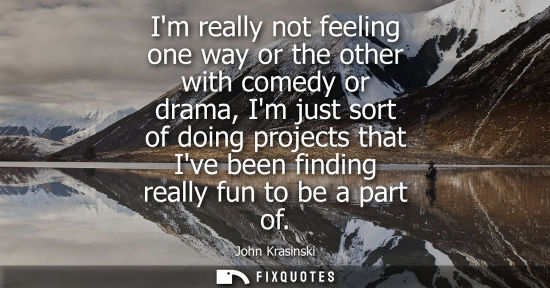 Small: Im really not feeling one way or the other with comedy or drama, Im just sort of doing projects that Iv
